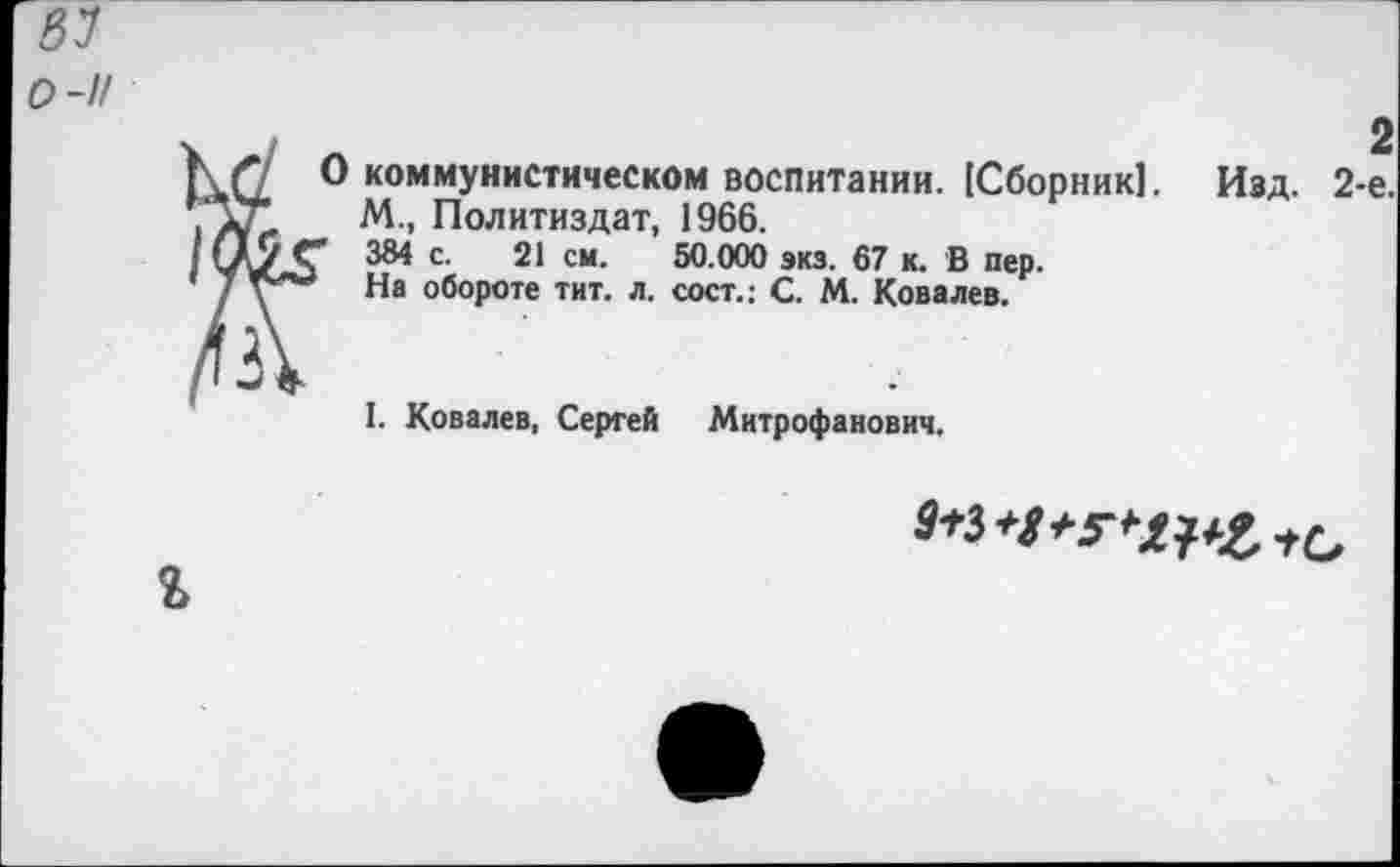 ﻿8У
0-1/
^3 коммунистическом воспитании. [Сборник]. Изд. 2-
М., Политиздат, 1966.
384 с. 21 см. 50.000 экз. 67 к. В пер.
На обороте тит. л. сост.; С. М. Ковалев.
I. Ковалев, Сергей Митрофанович,
^*3*/*г^е*О г